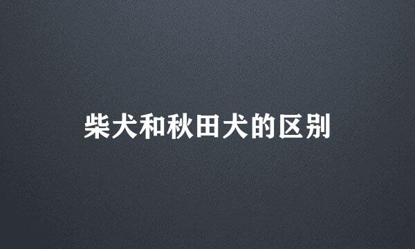 柴犬和秋田犬的区别