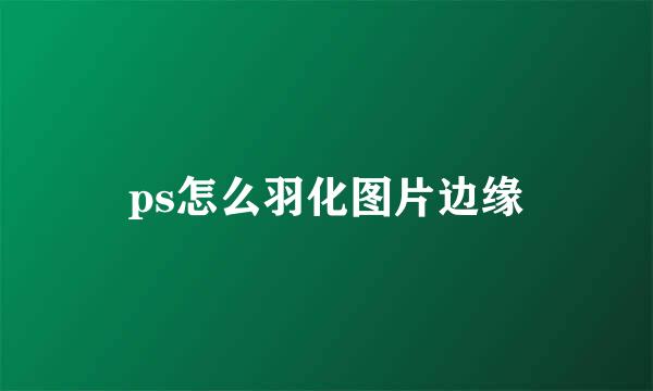 ps怎么羽化图片边缘