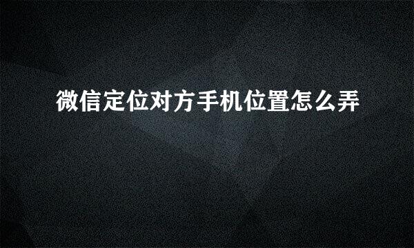 微信定位对方手机位置怎么弄