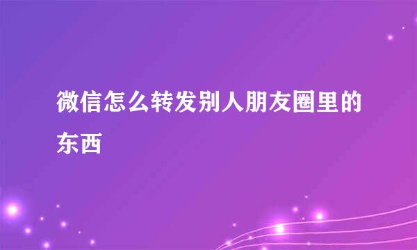 微信怎么转发别人朋友圈里的东西