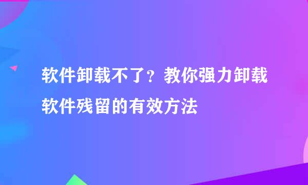 软件卸载不了？教你强力卸载软件残留的有效方法