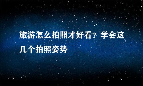 旅游怎么拍照才好看？学会这几个拍照姿势