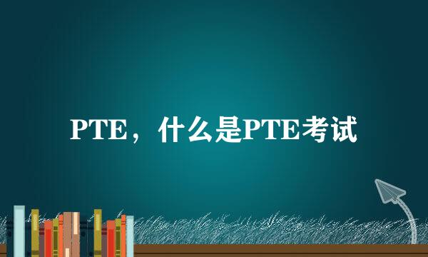 PTE，什么是PTE考试