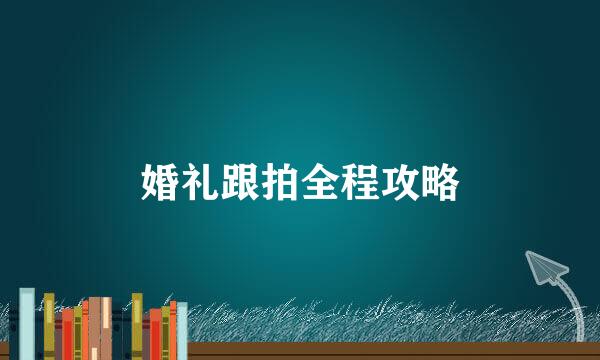 婚礼跟拍全程攻略