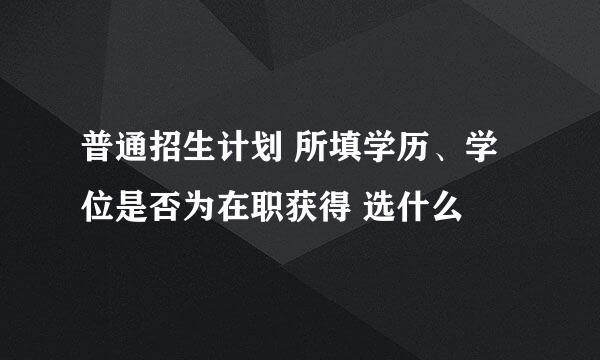 普通招生计划 所填学历、学位是否为在职获得 选什么