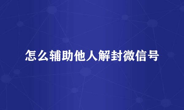 怎么辅助他人解封微信号