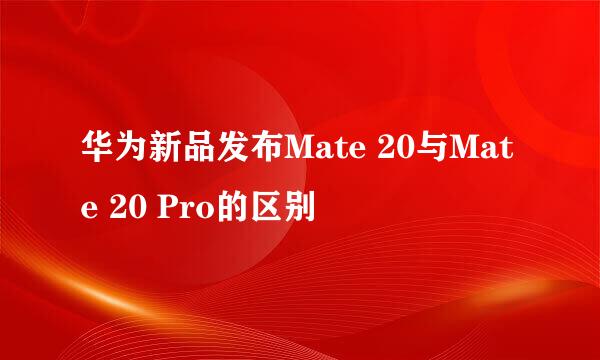 华为新品发布Mate 20与Mate 20 Pro的区别