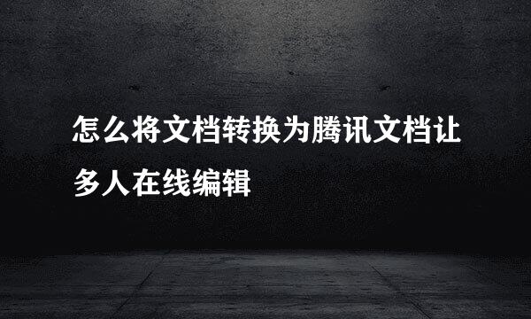 怎么将文档转换为腾讯文档让多人在线编辑