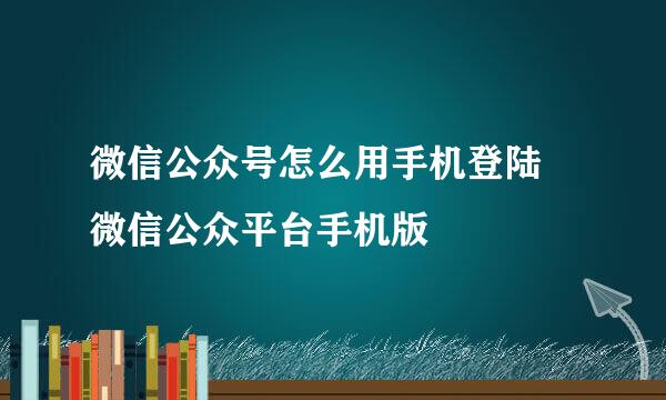 微信公众号怎么用手机登陆 微信公众平台手机版