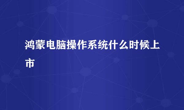 鸿蒙电脑操作系统什么时候上市