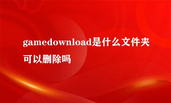 gamedownload是什么文件夹可以删除吗