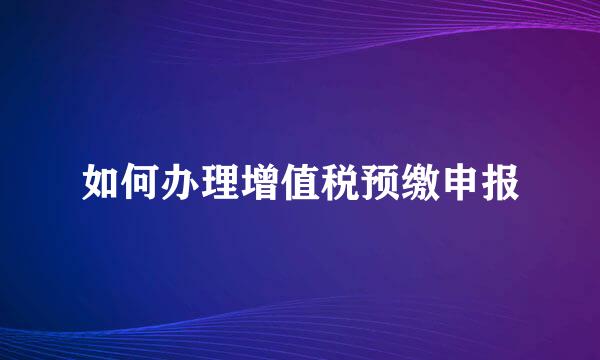 如何办理增值税预缴申报