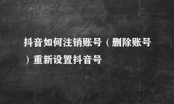 抖音如何注销账号（删除账号）重新设置抖音号
