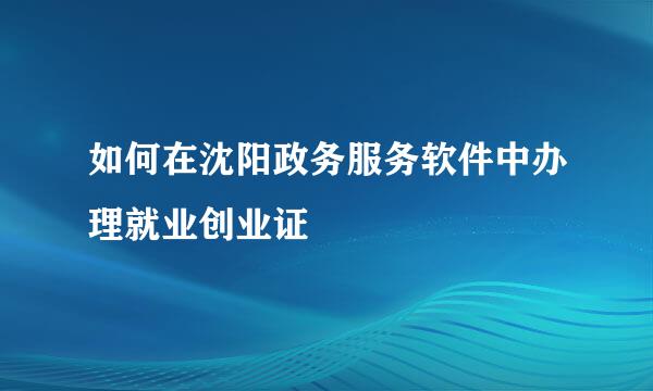 如何在沈阳政务服务软件中办理就业创业证