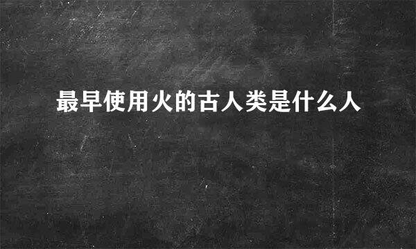 最早使用火的古人类是什么人
