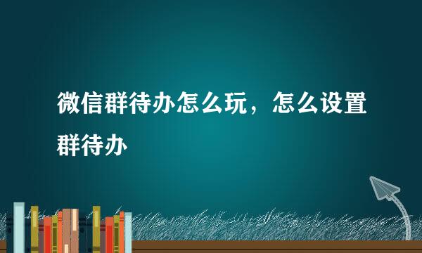 微信群待办怎么玩，怎么设置群待办
