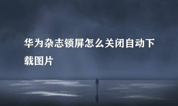 华为杂志锁屏怎么关闭自动下载图片