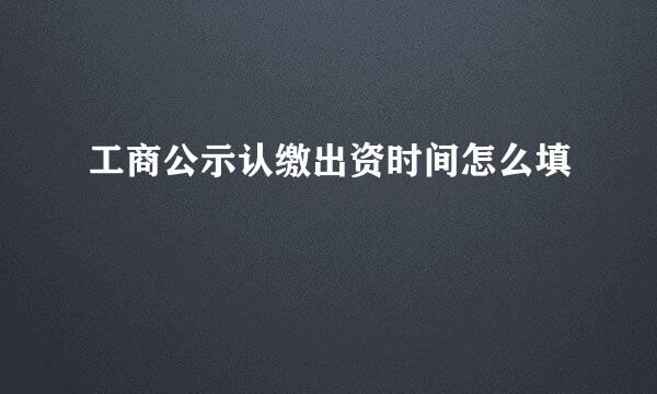 工商公示认缴出资时间怎么填