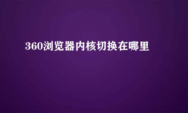 360浏览器内核切换在哪里