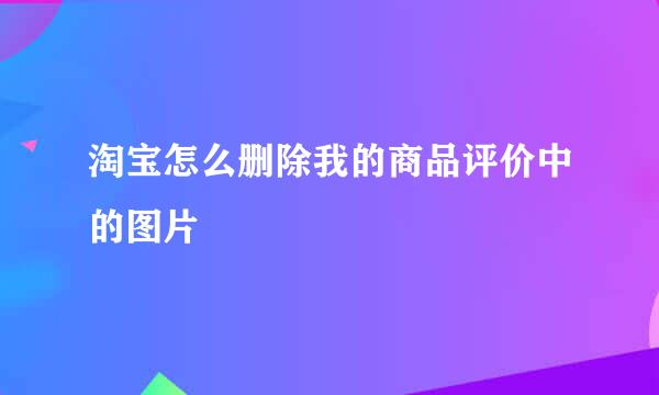 淘宝怎么删除我的商品评价中的图片