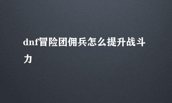 dnf冒险团佣兵怎么提升战斗力
