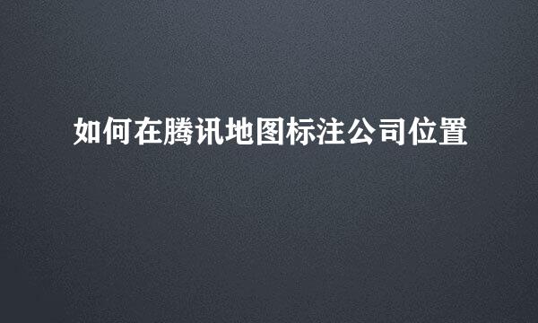 如何在腾讯地图标注公司位置