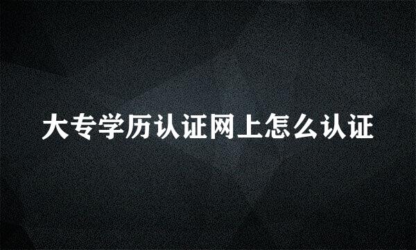 大专学历认证网上怎么认证