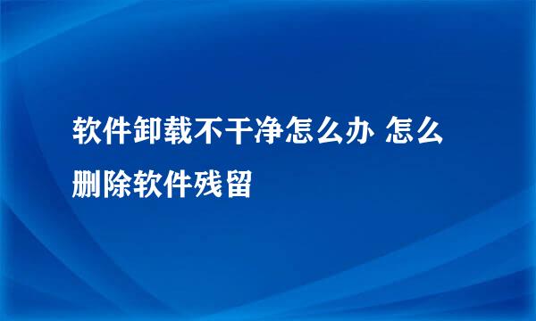软件卸载不干净怎么办 怎么删除软件残留