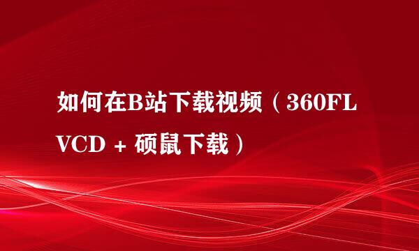 如何在B站下载视频（360FLVCD + 硕鼠下载）