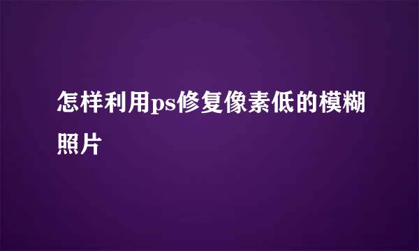 怎样利用ps修复像素低的模糊照片
