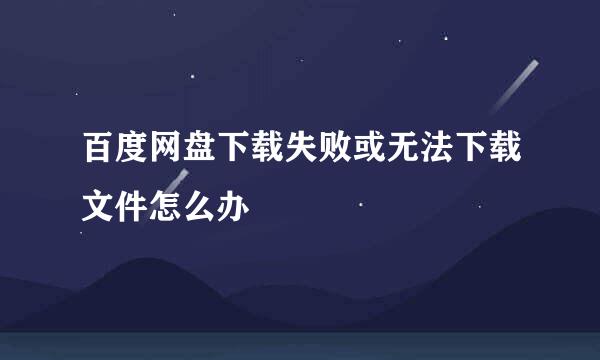 百度网盘下载失败或无法下载文件怎么办