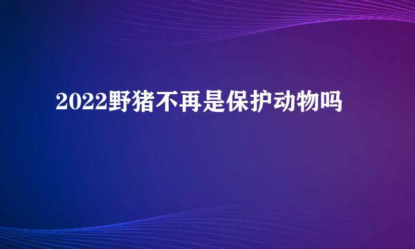 2022野猪不再是保护动物吗