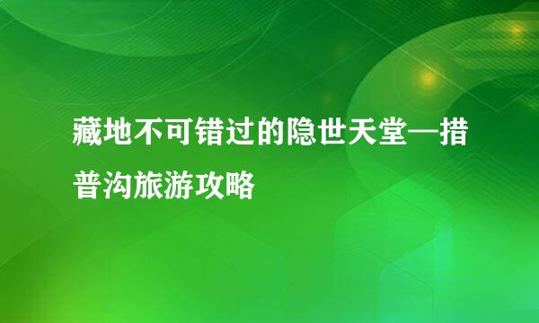 藏地不可错过的隐世天堂—措普沟旅游攻略