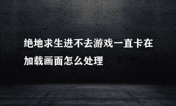 绝地求生进不去游戏一直卡在加载画面怎么处理