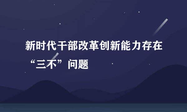 新时代干部改革创新能力存在“三不”问题