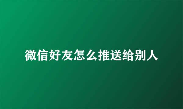 微信好友怎么推送给别人