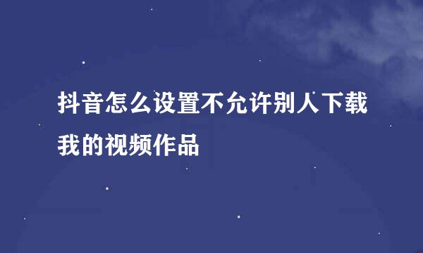 抖音怎么设置不允许别人下载我的视频作品