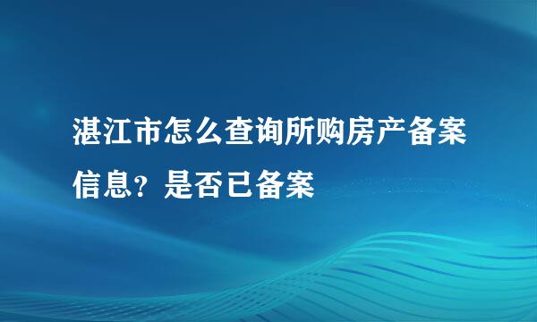 湛江市怎么查询所购房产备案信息？是否已备案