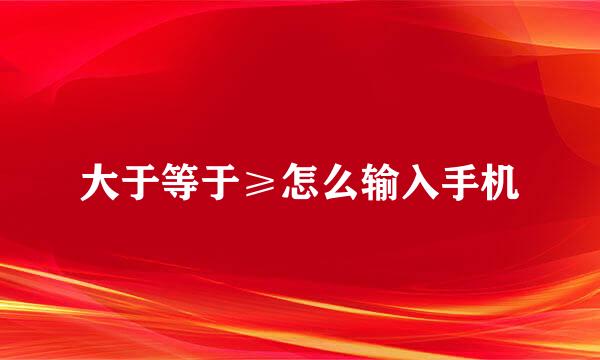 大于等于≥怎么输入手机