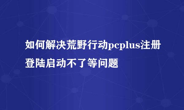 如何解决荒野行动pcplus注册登陆启动不了等问题
