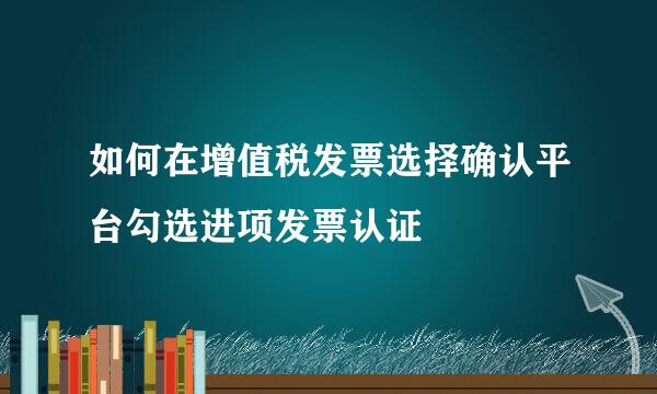 如何在增值税发票选择确认平台勾选进项发票认证