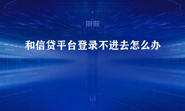 和信贷平台登录不进去怎么办