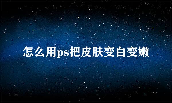 怎么用ps把皮肤变白变嫩