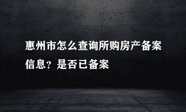 惠州市怎么查询所购房产备案信息？是否已备案