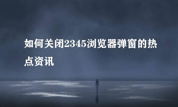 如何关闭2345浏览器弹窗的热点资讯