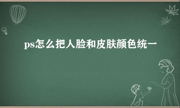 ps怎么把人脸和皮肤颜色统一