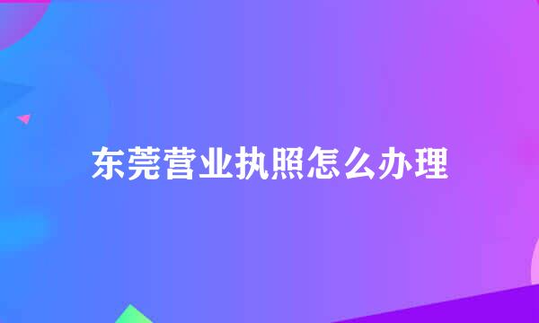 东莞营业执照怎么办理