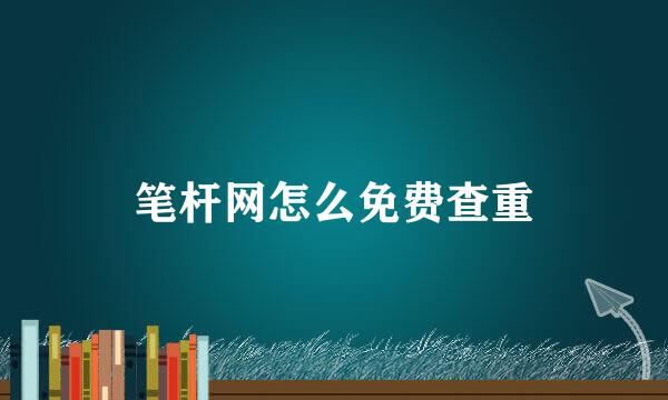 笔杆网怎么免费查重