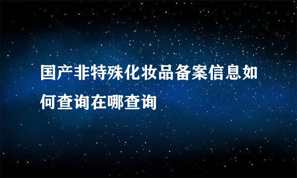 国产非特殊化妆品备案信息如何查询在哪查询