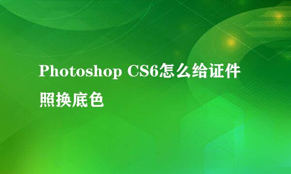 Photoshop CS6怎么给证件照换底色